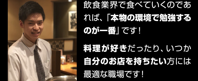 飲食業界で食べていくのであれば、「本物の環境で勉強するのが一番」です!料理が好きだったり、いつか自分のお店を持ちたい方には最適な職場です!